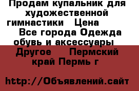 Продам купальник для художественной гимнастики › Цена ­ 18 000 - Все города Одежда, обувь и аксессуары » Другое   . Пермский край,Пермь г.